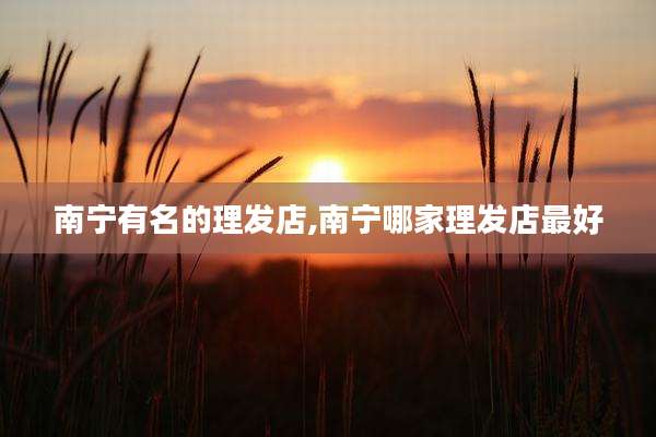 南宁有名的理发店,南宁哪家理发店最好