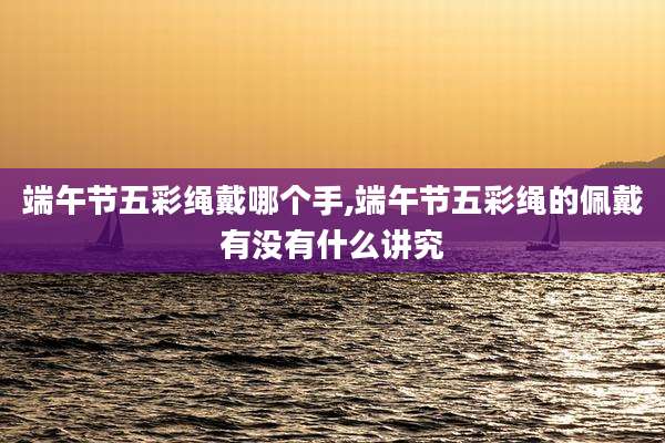 端午节五彩绳戴哪个手,端午节五彩绳的佩戴有没有什么讲究