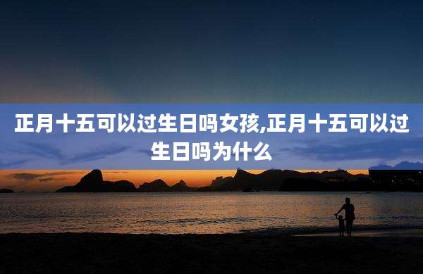 正月十五可以过生日吗女孩,正月十五可以过生日吗为什么