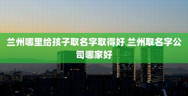 兰州哪里给孩子取名字取得好 兰州取名字公司哪家好