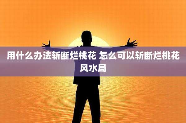 用什么办法斩断烂桃花 怎么可以斩断烂桃花风水局