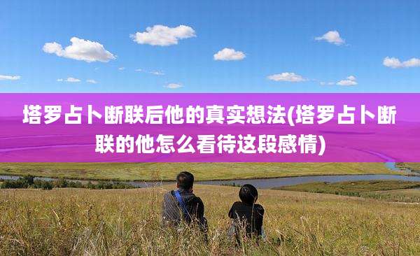 塔罗占卜断联后他的真实想法(塔罗占卜断联的他怎么看待这段感情)