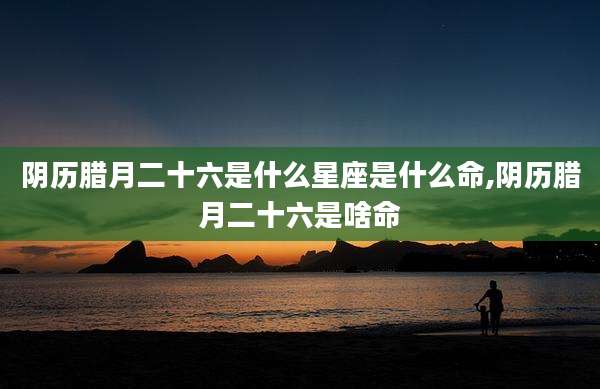 阴历腊月二十六是什么星座是什么命,阴历腊月二十六是啥命