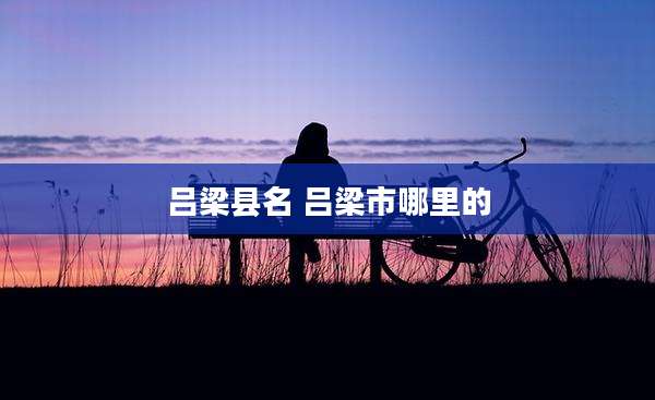 吕梁县名 吕梁市哪里的