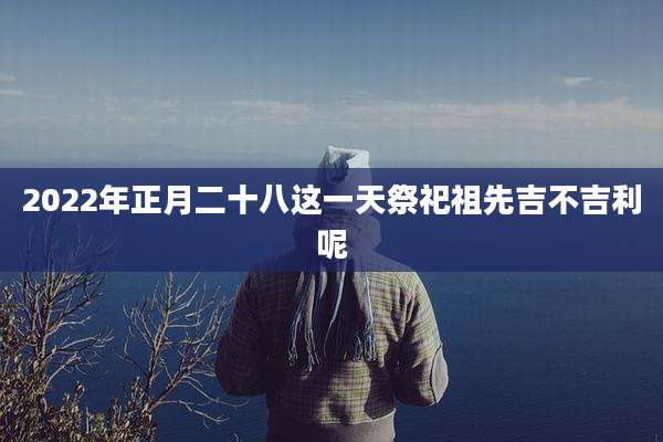 2022年正月二十八这一天祭祀祖先吉不吉利呢