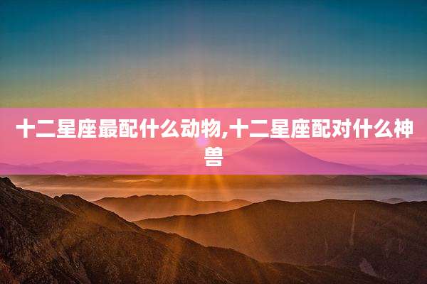 十二星座最配什么动物,十二星座配对什么神兽