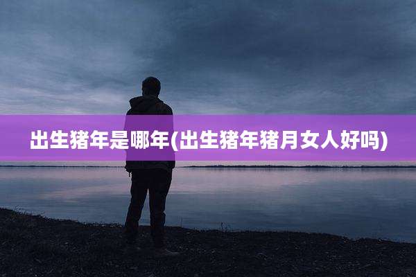 出生猪年是哪年(出生猪年猪月女人好吗)