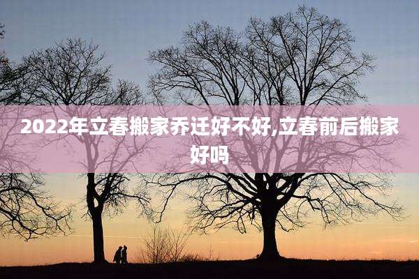 2022年立春搬家乔迁好不好,立春前后搬家好吗