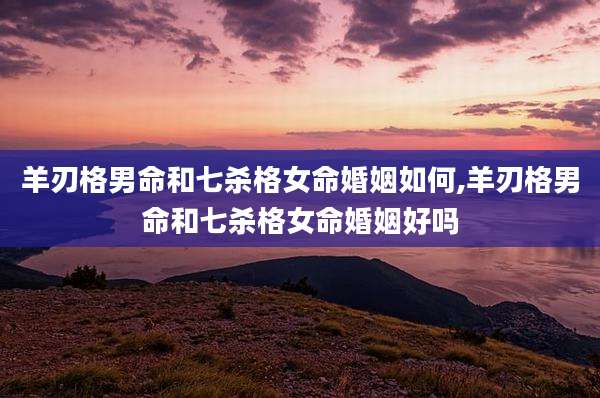 羊刃格男命和七杀格女命婚姻如何,羊刃格男命和七杀格女命婚姻好吗