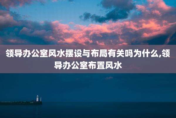 领导办公室风水摆设与布局有关吗为什么,领导办公室布置风水