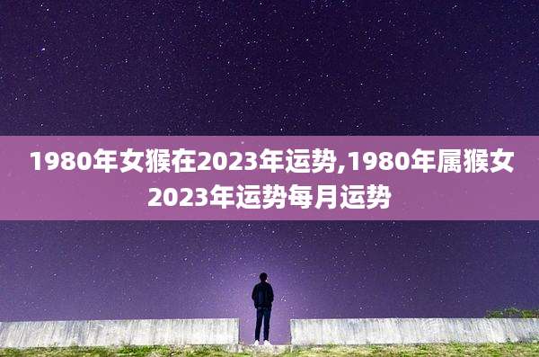 1980年女猴在2023年运势,1980年属猴女2023年运势每月运势