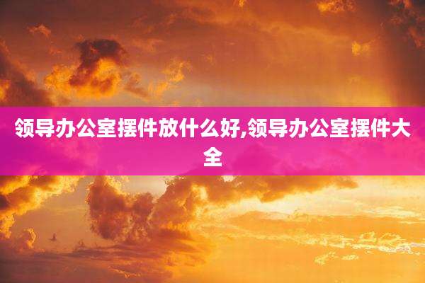 领导办公室摆件放什么好,领导办公室摆件大全