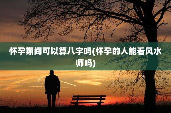 怀孕期间可以算八字吗(怀孕的人能看风水师吗)