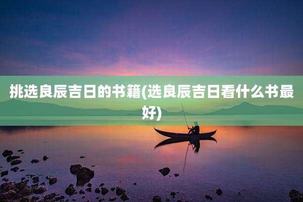 挑选良辰吉日的书籍(选良辰吉日看什么书最好)