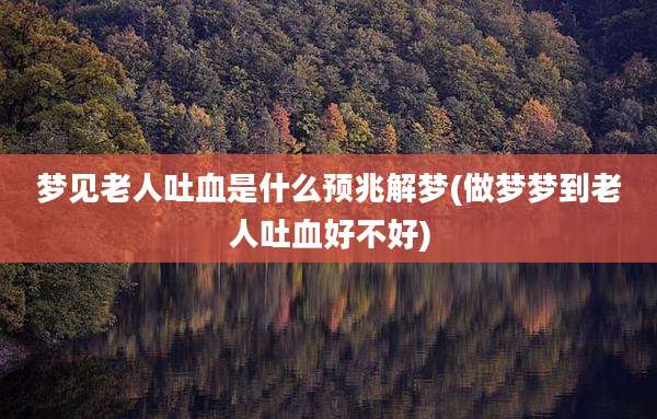梦见老人吐血是什么预兆解梦(做梦梦到老人吐血好不好)