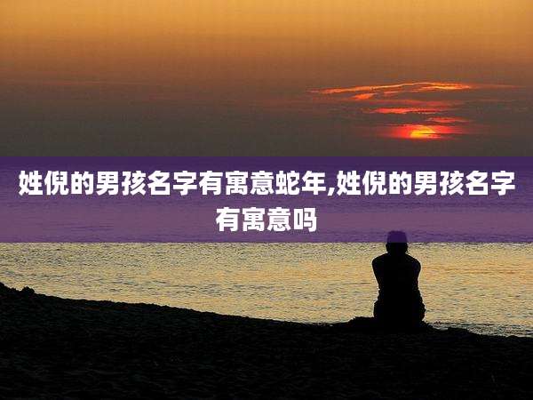 姓倪的男孩名字有寓意蛇年,姓倪的男孩名字有寓意吗