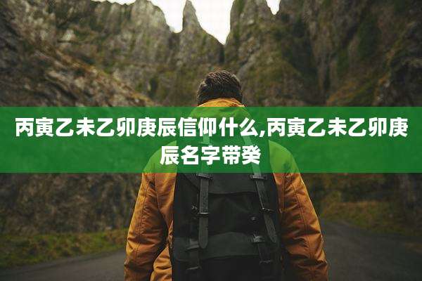 丙寅乙未乙卯庚辰信仰什么,丙寅乙未乙卯庚辰名字带癸