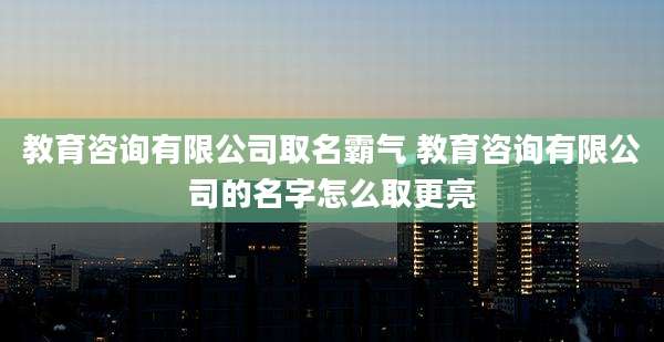 教育咨询有限公司取名霸气 教育咨询有限公司的名字怎么取更亮
