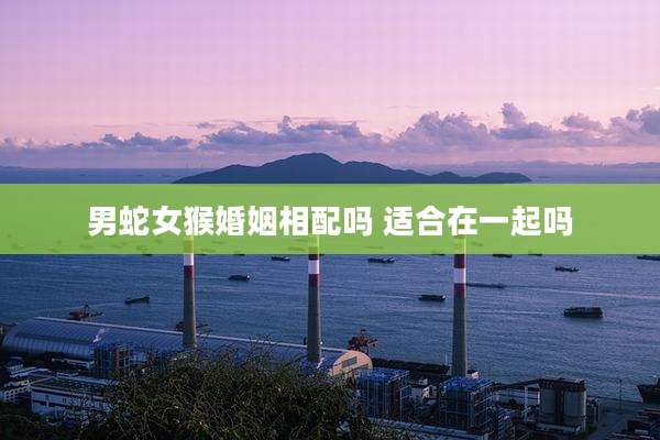 男蛇女猴婚姻相配吗 适合在一起吗