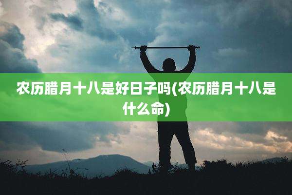 农历腊月十八是好日子吗(农历腊月十八是什么命)