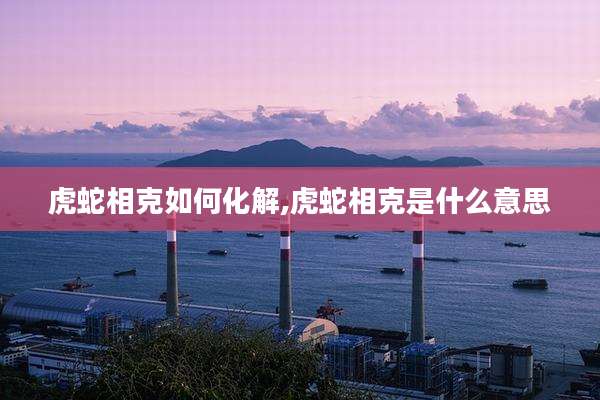 虎蛇相克如何化解,虎蛇相克是什么意思