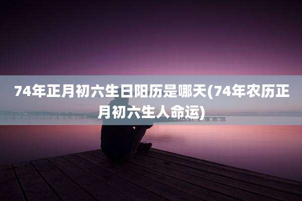74年正月初六生日阳历是哪天(74年农历正月初六生人命运)