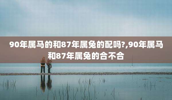 90年属马的和87年属兔的配吗?,90年属马和87年属兔的合不合