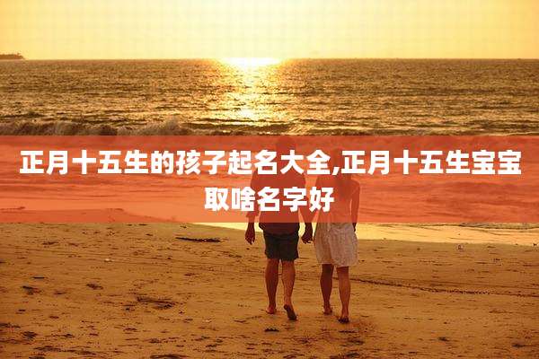 正月十五生的孩子起名大全,正月十五生宝宝取啥名字好