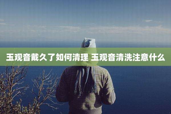 玉观音戴久了如何清理 玉观音清洗注意什么