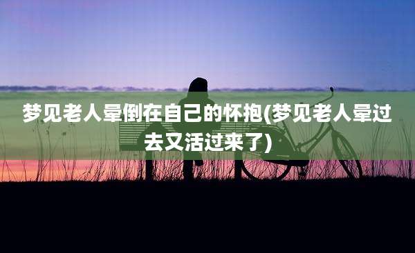 梦见老人晕倒在自己的怀抱(梦见老人晕过去又活过来了)