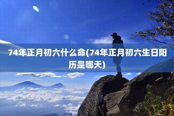 74年正月初六什么命(74年正月初六生日阳历是哪天)