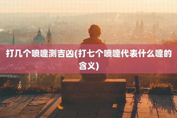 打几个喷嚏测吉凶(打七个喷嚏代表什么嚏的含义)