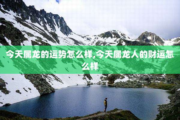 今天属龙的运势怎么样,今天属龙人的财运怎么样