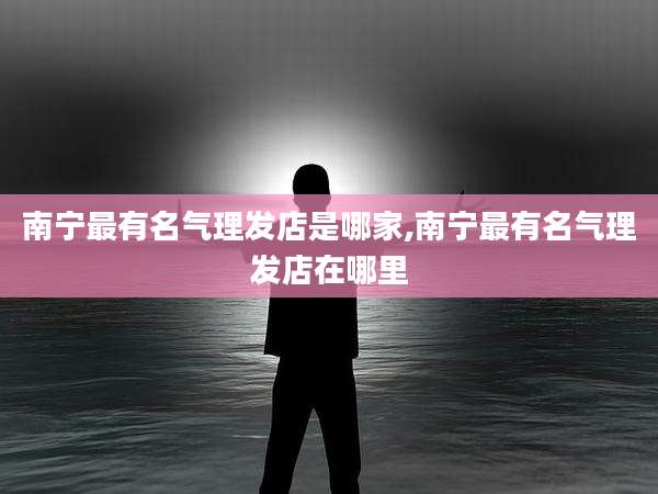 南宁最有名气理发店是哪家,南宁最有名气理发店在哪里