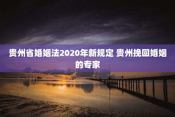贵州省婚姻法2020年新规定 贵州挽回婚姻的专家