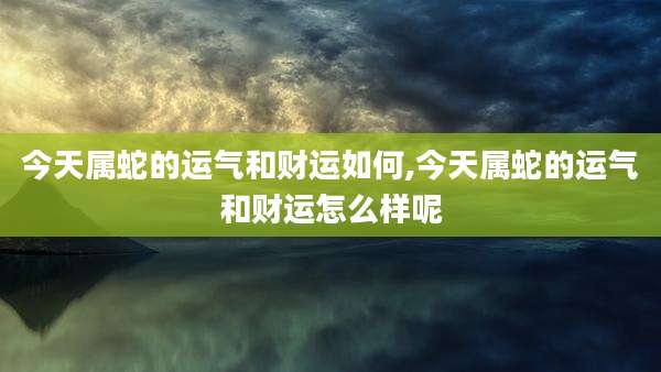 今天属蛇的运气和财运如何,今天属蛇的运气和财运怎么样呢