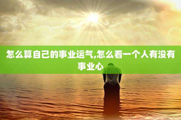 怎么算自己的事业运气,怎么看一个人有没有事业心