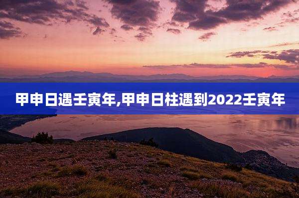 甲申日遇壬寅年,甲申日柱遇到2022壬寅年