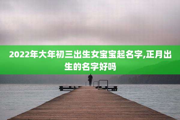 2022年大年初三出生女宝宝起名字,正月出生的名字好吗