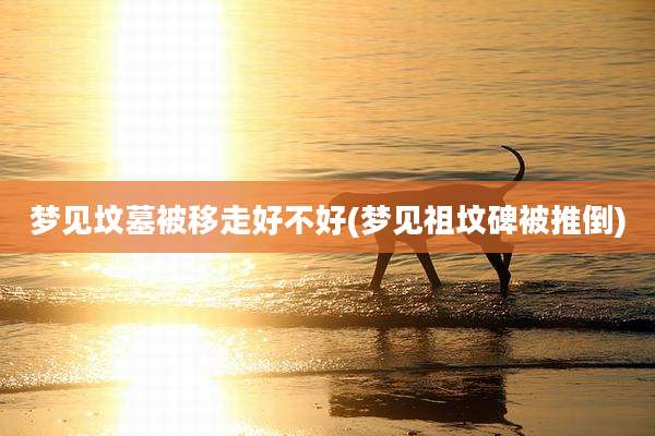 梦见坟墓被移走好不好(梦见祖坟碑被推倒)