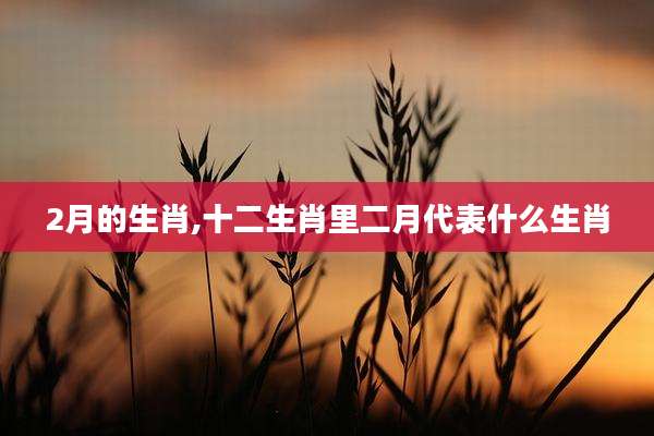 2月的生肖,十二生肖里二月代表什么生肖