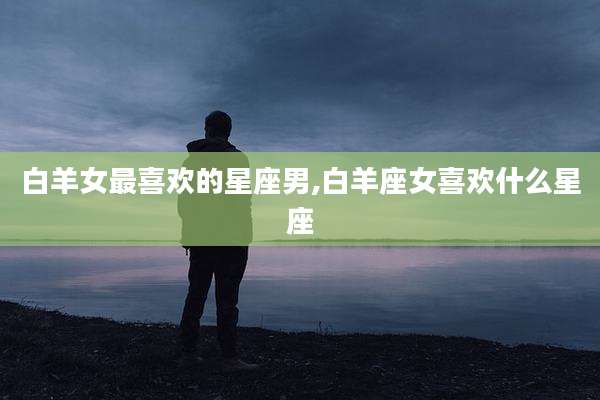 白羊女最喜欢的星座男,白羊座女喜欢什么星座