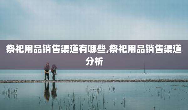 祭祀用品销售渠道有哪些,祭祀用品销售渠道分析