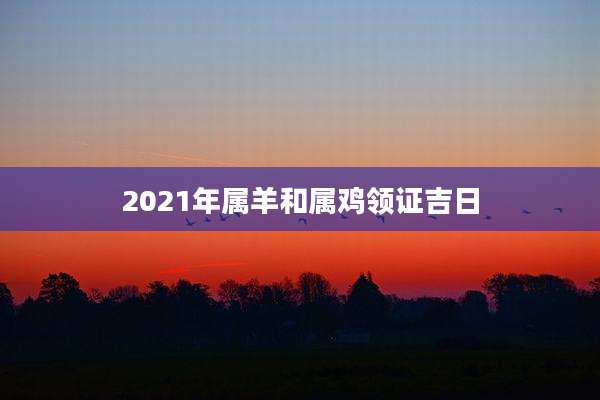 2021年属羊和属鸡领证吉日