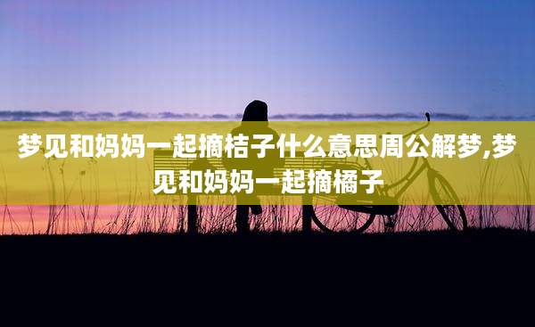 梦见和妈妈一起摘桔子什么意思周公解梦,梦见和妈妈一起摘橘子