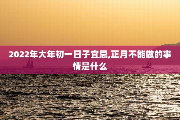 2022年大年初一日子宜忌,正月不能做的事情是什么
