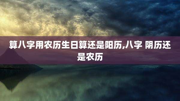 算八字用农历生日算还是阳历,八字 阴历还是农历