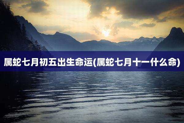 属蛇七月初五出生命运(属蛇七月十一什么命)