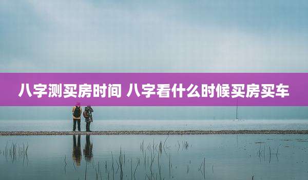 八字测买房时间 八字看什么时候买房买车