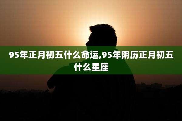 95年正月初五什么命运,95年阴历正月初五什么星座